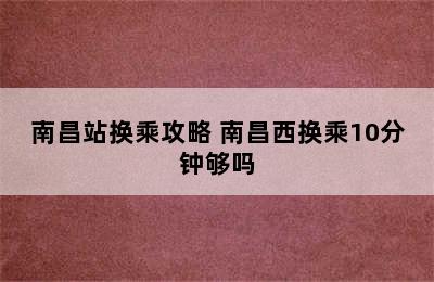 南昌站换乘攻略 南昌西换乘10分钟够吗